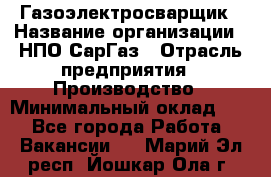 Газоэлектросварщик › Название организации ­ НПО СарГаз › Отрасль предприятия ­ Производство › Минимальный оклад ­ 1 - Все города Работа » Вакансии   . Марий Эл респ.,Йошкар-Ола г.